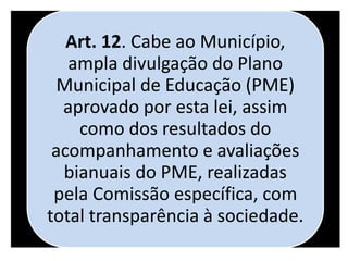 Art. 12. Cabe ao Município,
ampla divulgação do Plano
Municipal de Educação (PME)
aprovado por esta lei, assim
como dos resultados do
acompanhamento e avaliações
bianuais do PME, realizadas
pela Comissão específica, com
total transparência à sociedade.
 