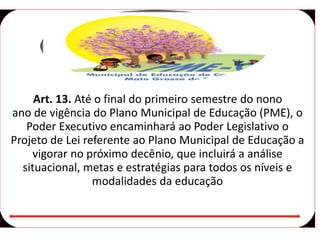 Art. 13. Até o final do primeiro semestre do nono
ano de vigência do Plano Municipal de Educação (PME), o
Poder Executivo encaminhará ao Poder Legislativo o
Projeto de Lei referente ao Plano Municipal de Educação a
vigorar no próximo decênio, que incluirá a análise
situacional, metas e estratégias para todos os níveis e
modalidades da educação
 