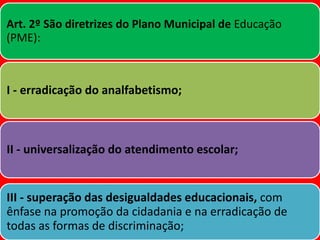 Art. 2º São diretrizes do Plano Municipal de Educação
(PME):
I - erradicação do analfabetismo;
II - universalização do atendimento escolar;
III - superação das desigualdades educacionais, com
ênfase na promoção da cidadania e na erradicação de
todas as formas de discriminação;
 