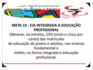 META 10 - EJA INTEGRADA A EDUCAÇÃO
PROFISSIONAL
Oferecer, no mínimo, 25% (vinte e cinco por
cento) das matrículas
de educação de jovens e adultos, nos ensinos
fundamental e
médio, na forma integrada à educação
profissional.
 