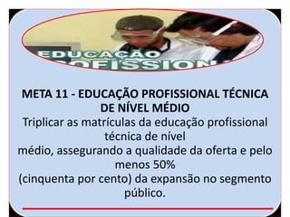 META 11 - EDUCAÇÃO PROFISSIONAL TÉCNICA
DE NÍVEL MÉDIO
Triplicar as matrículas da educação profissional
técnica de nível
médio, assegurando a qualidade da oferta e pelo
menos 50%
(cinquenta por cento) da expansão no segmento
público.
 