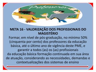 META 16 - VALORIZAÇÃO DOS PROFISSIONAIS DO
MAGISTÉRIO
Formar, em nível de pós-graduação, no mínimo 50%
(cinquenta por cento) dos professores da educação
básica, até o último ano de vigência deste PME, e
garantir a todos (as) os (as) profissionais
da educação básica formação continuada em sua área
de atuação, considerando as necessidades, demandas e
contextualizações dos sistemas de ensino.
 