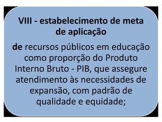 VIII - estabelecimento de meta
de aplicação
de recursos públicos em educação
como proporção do Produto
Interno Bruto - PIB, que assegure
atendimento às necessidades de
expansão, com padrão de
qualidade e equidade;
 