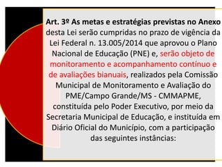 Art. 3º As metas e estratégias previstas no Anexo
desta Lei serão cumpridas no prazo de vigência da
Lei Federal n. 13.005/2014 que aprovou o Plano
Nacional de Educação (PNE) e, serão objeto de
monitoramento e acompanhamento contínuo e
de avaliações bianuais, realizados pela Comissão
Municipal de Monitoramento e Avaliação do
PME/Campo Grande/MS - CMMAPME,
constituída pelo Poder Executivo, por meio da
Secretaria Municipal de Educação, e instituída em
Diário Oficial do Município, com a participação
das seguintes instâncias:
 
