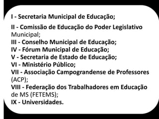 I - Secretaria Municipal de Educação;
II - Comissão de Educação do Poder Legislativo
Municipal;
III - Conselho Municipal de Educação;
IV - Fórum Municipal de Educação;
V - Secretaria de Estado de Educação;
VI - Ministério Público;
VII - Associação Campograndense de Professores
(ACP);
VIII - Federação dos Trabalhadores em Educação
de MS (FETEMS);
IX - Universidades.
 