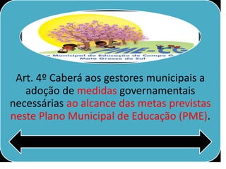 Art. 4º Caberá aos gestores municipais a
adoção de medidas governamentais
necessárias ao alcance das metas previstas
neste Plano Municipal de Educação (PME).
 