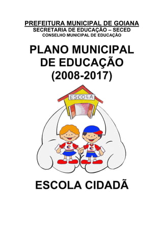 PREFEITURA MUNICIPAL DE GOIANA
  SECRETARIA DE EDUCAÇÃO – SECED
    CONSELHO MUNICIPAL DE EDUCAÇÃO



 PLANO MUNICIPAL
  DE EDUCAÇÃO
    (2008-2017)




  ESCOLA CIDADÃ
 