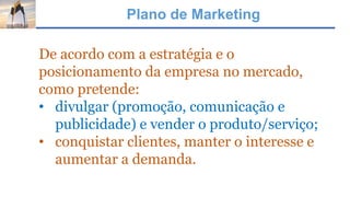 Plano de Marketing
De acordo com a estratégia e o
posicionamento da empresa no mercado,
como pretende:
• divulgar (promoção, comunicação e
publicidade) e vender o produto/serviço;
• conquistar clientes, manter o interesse e
aumentar a demanda.
 
