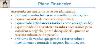 Plano Financeiro
Apresenta em números, as ações planejadas:
• os investimentos feitos e os resultados alcançados;
• o quanto existe de recursos disponíveis;
• o quanto de $$$ é necessário e como será aplicado;
• a quantidade de clientes e vendas necessários para
viabilizar o negócio (ponto de equilíbrio, quando as
receitas cobrem as despesas);
• o volume de vendas que gerarão retorno sobre o
investimento e tornarão o negócio lucrativo, etc.
 