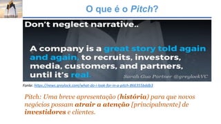 O que é o Pitch?
Pitch: Uma breve apresentação (história) para que novos
negócios possam atrair a atenção [principalmente] de
investidores e clientes.
Fonte: https://news.greylock.com/what-do-i-look-for-in-a-pitch-866355bddb3
 
