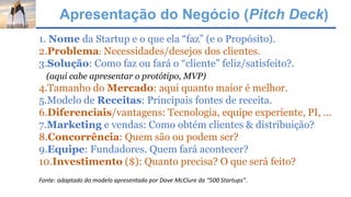 Apresentação do Negócio (Pitch Deck)
1. Nome da Startup e o que ela “faz” (e o Propósito).
2.Problema: Necessidades/desejos dos clientes.
3.Solução: Como faz ou fará o “cliente” feliz/satisfeito?.
(aqui cabe apresentar o protótipo, MVP)
4.Tamanho do Mercado: aqui quanto maior é melhor.
5.Modelo de Receitas: Principais fontes de receita.
6.Diferenciais/vantagens: Tecnologia, equipe experiente, PI, ...
7.Marketing e vendas: Como obtém clientes & distribuição?
8.Concorrência: Quem são ou podem ser?
9.Equipe: Fundadores. Quem fará acontecer?
10.Investimento ($): Quanto precisa? O que será feito?
Fonte: adaptado do modelo apresentado por Dave McClure da “500 Startups”.
 