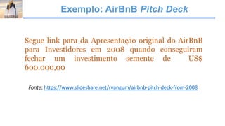 Exemplo: AirBnB Pitch Deck
Segue link para da Apresentação original do AirBnB
para Investidores em 2008 quando conseguiram
fechar um investimento semente de US$
600.000,00
Fonte: https://www.slideshare.net/ryangum/airbnb-pitch-deck-from-2008
 