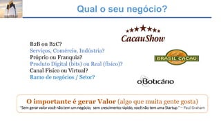 Qual o seu negócio?
O importante é gerar Valor (algo que muita gente gosta)
“Sem gerar valor você não tem um negócio; sem crescimento rápido, você não tem uma Startup.” – Paul Graham
B2B ou B2C?
Serviços, Comércio, Indústria?
Próprio ou Franquia?
Produto Digital (bits) ou Real (físico)?
Canal Físico ou Virtual?
Ramo de negócios / Setor?
 