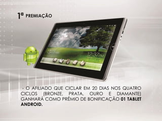 - O AFILIADO QUE CICLAR EM 20 DIAS NOS QUATRO
CICLOS (BRONZE, PRATA, OURO E DIAMANTE)
GANHARÁ COMO PRÊMIO DE BONIFICAÇÃO 01 TABLET
ANDROID.
 