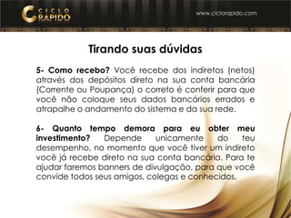Tirando suas dúvidas
5- Como recebo? Você recebe dos indiretos (netos)
através dos depósitos direto na sua conta bancária
(Corrente ou Poupança) o correto é conferir para que
você não coloque seus dados bancários errados e
atrapalhe o andamento do sistema e da sua rede.
6- Quanto tempo demora para eu obter meu
investimento? Depende unicamente do teu
desempenho, no momento que você tiver um indireto
você já recebe direto na sua conta bancária. Para te
ajudar faremos banners de divulgação, para que você
convide todos seus amigos, colegas e conhecidos.
 