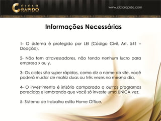 1- Informações Necessárias
1- O sistema é protegido por LEI (Código Civil, Art. 541 –
Doação).
2- Não tem atravessadores, não tendo nenhum lucro para
empresa x ou y.
3- Os ciclos são super rápidos, como diz o nome do site, você
poderá mudar de matriz duas ou três vezes no mesmo dia.
4- O investimento é irrisório comparado a outros programas
parecidos e lembrando que você só investe uma ÚNICA vez.
5- Sistema de trabalho estilo Home Office.
 
