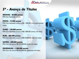 5ª - Avanço de Títulos
BRONZE - 20.000 pontos
PIN iCar banhado a ouro.
PRATA - 75.000 pontos
PIN iCar banhado a ouro e R$ 1.500,00 (mil e quinhentos
reais).
OURO - 150.000 pontos
PIN iCar banhado a ouro e R$ 5.000,00 (cinco mil reais).
RUBI - 300.000 pontos
PIN iCar banhado a ouro e R$10.000,00 (dez mil reais).
SAFIRA - 600.000 pontos
PIN iCar de ouro e R$ 20.000,00 (vinte mil reais).
ESMERALDA - 1.200.000 pontos
PIN iCar de ouro e R$ 40.000,00 (quarenta mil reais).

 