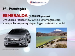 6ª - Premiações

ESMERALDA (1.200.000 pontos)
Um veículo Honda New Civic e uma viagem com
acompanhante para qualquer lugar da América do Sul.

Fotos meramente ilustrativas

 