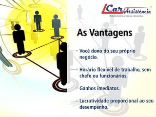 Veja como a iCar pode ajudar você realizar os seus sonhos 
As Vantagens 
Você dono do seu próprio negócio. Horário flexível de trabalho, sem chefe ou funcionários. Ganhos imediatos. Lucratividade proporcional ao seu desempenho.  