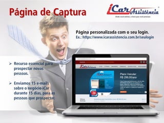 Página de Captura 
Página personalizada com o seu login. Ex.: https://www.icarassistencia.com.br/seulogin 
 
Recurso essencial para prospectar novas pessoas. 
 
Enviamos 15 e-mails sobre o negócio iCar durante 15 dias, para as pessoas que prospectar.  