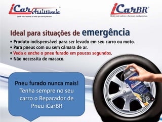 Ideal para situações de emergência 
• Produto indispensável para ser levado em seu carro ou moto. • Para pneus com ou sem câmara de ar. • Veda e enche o pneu furado em poucos segundos. • Não necessita de macaco. 
Pneu furado nunca mais! Tenha sempre no seu carro o Reparador de Pneu iCarBR  