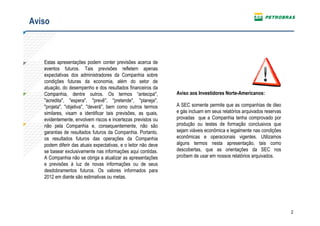 Aviso



   Estas apresentações podem conter previsões acerca de
   eventos futuros. Tais previsões refletem apenas
   expectativas dos administradores da Companhia sobre
   condições futuras da economia, além do setor de
   atuação, do desempenho e dos resultados financeiros da
   Companhia, dentre outros. Os termos “antecipa",              Aviso aos Investidores Norte-Americanos:
   "acredita", "espera", "prevê", "pretende", "planeja",
   "projeta", "objetiva", "deverá", bem como outros termos      A SEC somente permite que as companhias de óleo
   similares, visam a identificar tais previsões, as quais,     e gás incluam em seus relatórios arquivados reservas
   evidentemente, envolvem riscos e incertezas previstos ou     provadas que a Companhia tenha comprovado por
   não pela Companhia e, consequentemente, não são              produção ou testes de formação conclusivos que
   garantias de resultados futuros da Companhia. Portanto,      sejam viáveis econômica e legalmente nas condições
   os resultados futuros das operações da Companhia             econômicas e operacionais vigentes. Utilizamos
   podem diferir das atuais expectativas, e o leitor não deve   alguns termos nesta apresentação, tais como
   se basear exclusivamente nas informações aqui contidas.      descobertas, que as orientações da SEC nos
   A Companhia não se obriga a atualizar as apresentações       proíbem de usar em nossos relatórios arquivados.
   e previsões à luz de novas informações ou de seus
   desdobramentos futuros. Os valores informados para
   2012 em diante são estimativas ou metas.




                                                                                                                       2
 