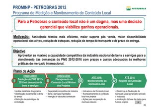 PROMINP - PETROBRAS 2012
Programa de Medição e Monitoramento de Conteúdo Local
    Para a Petrobras o conteúdo local não é um dogma, mas uma decisão
                gerencial que viabiliza ganhos operacionais.

Motivação: Assistência técnica mais eficiente, maior suporte pós venda, maior disponibilidade
operacional dos ativos, redução de estoques, redução do tempo de transporte e de prazo de entrega.


Objetivo
    Aproveitar ao máximo a capacidade competitiva da indústria nacional de bens e serviços para o
    atendimento das demandas do PNG 2012-2016 com prazos e custos adequados às melhores
    práticas do mercado internacional.

Plano de Ação
         CONCLUÍDO:                           CONCLUÍDO:
                                                                                        ATÉ 2016:                          ATÉ 2016:
    Tradução do PNG 2012 -                   Planejamento do
I                 I
     2016 em demandas de             II   Conteúdo Local Mínimo              III     Monitoramento do            IV   Registro do Conteúdo
                                                                                      Conteúdo Local                          Local
        bens e serviços                        dos Projetos

• Análise detalhada dos projetos     • Capacidade competitiva da Indústria     • Indicadores de Conteúdo Local    • Relatórios de Realização de
• Distribuição da demanda na linha   • Bens e serviços importados              • Acompanhamento do conteúdo       Conteúdo Local por projeto (previsto
do tempo                             • Inserção de cláusulas contratuais       local nos projetos                 x realizado)
• Definição das estratégias de                                                 • Ações para recuperação de        • Atualização da base de dados para
contratação                                                                    eventuais desvios                  futuros projetos
                                                                                                                                                    29
 