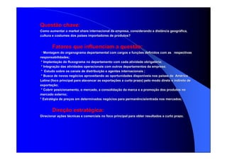 Questão chave:Questão chave:
Como aumentar oComo aumentar o marketmarket shareshare internacional da empresa, considerando a distância geogrinternacional da empresa, considerando a distância geográáfica,fica,
cultura e costumes dos pacultura e costumes dos paííses importadores de produtos?ses importadores de produtos?
Fatores que influenciam a questão:Fatores que influenciam a questão:
** Montagem do organograma departamental com cargos e funMontagem do organograma departamental com cargos e funçções definidos com as respectivasões definidos com as respectivas
responsabilidades;responsabilidades;
* Implanta* Implantaçção do fluxograma no departamento com cada atividade obrigatão do fluxograma no departamento com cada atividade obrigatóória;ria;
** IntegraIntegraçção das atividades operacionais com outros departamentos da empreão das atividades operacionais com outros departamentos da empresa;sa;
** Estudo sobre os canais de distribuiEstudo sobre os canais de distribuiçção e agentes internacionais ;ão e agentes internacionais ;
* Busca de novos neg* Busca de novos negóócios aproveitando as oportunidades disponcios aproveitando as oportunidades disponííveis nos paveis nos paííses da Amses da Amééricarica
Latina (foco principal para alavancar as exportaLatina (foco principal para alavancar as exportaçções a curto prazo) pelo modo direto e indireto deões a curto prazo) pelo modo direto e indireto de
exportaexportaçção;ão;
* Cobrir posicionamento, o mercado, a consolida* Cobrir posicionamento, o mercado, a consolidaçção da marca e a promoão da marca e a promoçção dos produtos noão dos produtos no
mercado externo;mercado externo;
** EstratEstratéégia de pregia de preçços em determinados negos em determinados negóócios para permanência/entrada nos mercados;cios para permanência/entrada nos mercados;
DireDireçção estratão estratéégica:gica:
Direcionar aDirecionar açções tões téécnicas e comerciais no foco principal para obter resultados a cucnicas e comerciais no foco principal para obter resultados a curto prazo.rto prazo.
 