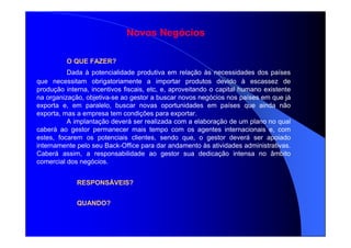 Novos Negócios
O QUE FAZER?
Dada à potencialidade produtiva em relação às necessidades dos países
que necessitam obrigatoriamente a importar produtos devido à escassez de
produção interna, incentivos fiscais, etc, e, aproveitando o capital humano existente
na organização, objetiva-se ao gestor a buscar novos negócios nos países em que já
exporta e, em paralelo, buscar novas oportunidades em países que ainda não
exporta, mas a empresa tem condições para exportar.
A implantação deverá ser realizada com a elaboração de um plano no qual
caberá ao gestor permanecer mais tempo com os agentes internacionais e, com
estes, focarem os potenciais clientes, sendo que, o gestor deverá ser apoiado
internamente pelo seu Back-Office para dar andamento às atividades administrativas.
Caberá assim, a responsabilidade ao gestor sua dedicação intensa no âmbito
comercial dos negócios.
RESPONSÁVEIS?
QUANDO?
 