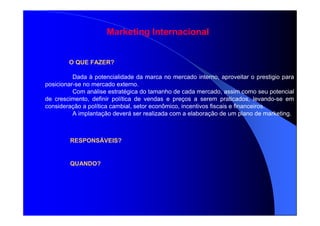Marketing Internacional
O QUE FAZER?
Dada à potencialidade da marca no mercado interno, aproveitar o prestigio para
posicionar-se no mercado externo.
Com análise estratégica do tamanho de cada mercado, assim como seu potencial
de crescimento, definir política de vendas e preços a serem praticados, levando-se em
consideração a política cambial, setor econômico, incentivos fiscais e financeiros.
A implantação deverá ser realizada com a elaboração de um plano de marketing.
RESPONSÁVEIS?
QUANDO?
 