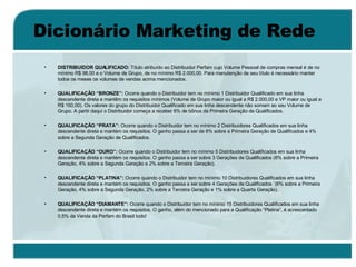 Dicionário Marketing de Rede DISTRIBUIDOR QUALIFICADO:  Título atribuído ao Distribuidor Perfam cujo Volume Pessoal de compras mensal é de no mínimo R$ 98,00 e o Volume de Grupo, de no mínimo R$ 2.000,00. Para manutenção de seu título é necessário manter todos os meses os volumes de vendas acima mencionados. QUALIFICAÇÃO “BRONZE”:  Ocorre quando o Distribuidor tem no mínimo 1 Distribuidor Qualificado em sua linha descendente direta e mantêm os requisitos mínimos (Volume de Grupo maior ou igual a R$ 2.000,00 e VP maior ou igual a R$ 150,00). Os valores do grupo do Distribuidor Qualificado em sua linha descendente não somam ao seu Volume de Grupo. A partir daqui o Distribuidor começa a receber 6% de bônus da Primeira Geração de Qualificados.  QUALIFICAÇÃO “PRATA”:  Ocorre quando o Distribuidor tem no mínimo 2 Distribuidores Qualificados em sua linha descendente direta e mantém os requisitos. O ganho passa a ser de 6% sobre a Primeira Geração de Qualificados e 4% sobre a Segunda Geração de Qualificados. QUALIFICAÇÃO “OURO”:  Ocorre quando o Distribuidor tem no mínimo 5 Distribuidores Qualificados em sua linha descendente direta e mantém os requisitos. O ganho passa a ser sobre 3 Gerações de Qualificados (6% sobre a Primeira Geração, 4% sobre a Segunda Geração e 2% sobre a Terceira Geração). QUALIFICAÇÃO “PLATINA”:  Ocorre quando o Distribuidor tem no mínimo 10 Distribuidores Qualificados em sua linha descendente direta e mantém os requisitos. O ganho passa a ser sobre 4 Gerações de Qualificados ¨(6% sobre a Primeira Geração, 4% sobre a Segunda Geração, 2% sobre a Terceira Geração e 1% sobre a Quarta Geração). QUALIFICAÇÃO “DIAMANTE”:  Ocorre quando o Distribuidor tem no mínimo 15 Distribuidores Qualificados em sua linha descendente direta e mantém os requisitos. O ganho, além do mencionado para a Qualificação “Platina”, é acrescentado 0,5% da Venda da Perfam do Brasil todo! 