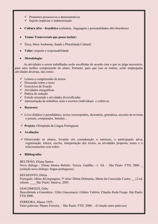  Pronomes possessivos e demonstrativos
        Sujeito implícito e indeterminado

       Cultura afra – brasileira (culinária, linguagem e personalidades afro-brasileira)

       Temas Transversais que posso incluir:

    Ética, Meio Ambiente, Saúde e Pluralidade Cultural.

       Valor: respeito e responsabilidade

       Metodologia:
       As atividades a serem trabalhadas serão escolhidas de acordo com o que se julga necessário,
para uma melhor compreensão do aluno. Portanto, para que isso se realize, serão empregadas
atividades diversas, tais como:

      Leitura e compreensão de textos
      Discussão sobre o texto
      Exercícios de fixação
      Atividades ortográficas
      Prática de redação
      Estudo orientado e atividades diversificadas
      Apresentação de trabalhos orais e escritos (individuais e coletivos

       Recursos:

     Livro didático e paradidático, textos xerocopiados, dicionário, gramática, recortes de revistas
       e jornais, computador, Internet...

     Projeto: Olimpíada da Língua Portuguesa

       Avaliação:

     Observando os alunos, levando em consideração o interesse, a participação ativa,
      organização, leitura, escrita, interpretação dos textos, as atividades proposta, testes e o
      relacionamento com todos.

       Bibliografia:

   BELTRÃO, Eliana Santos
   Novo diálogo / Eliana Santos Beltrão, Tereza. Gadilho. -1. Ed. – São Paulo: FTD, 2006. _
   (coleção novo diálogo: língua portuguesa)
   DELMANTO, Dileta
   Português: Idéias &Linguagens, 5ª série/ Dileta Delmanto, Maria da Conceição Castro. __12.ed.
   reform. ____São Paulo: Saraiva, 2005.
   GIACOMOZZI, Gilio
   Descobrindo a Gramática / Gilio Giacomazzi, Gildete Valério, Cláudio Redá Fenga- São Paulo:
   FTD 2000.
   FERREIRA, Mauro 1955.
   Entre palavras/ Mauro Ferreira. – São Paulo: FTD. 2000. – (Coleção entre palavras)
 
