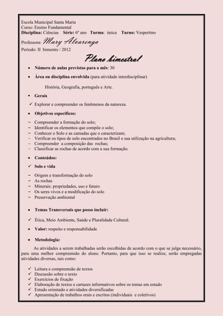 Escola Municipal Santa Maria
Curso: Ensino Fundamental
Disciplina: Ciências Série: 6º ano Turma: única Turno: Vespertino

Professora:   Mary Alvarenga
Período: II bimestre / 2012

                                   Plano bimestral
       Número de aulas previstas para o mês: 30
       Área ou disciplina envolvida (para atividade interdisciplinar)

              História, Geografia, português e Arte.
    Gerais
     Explorar e compreender os fenômenos da natureza.

       Objetivos específicos:
   – Compreender a formação do solo;
   – Identificar os elementos que compõe o solo;
   – Conhecer o Solo e as camadas que o caracterizam;
   – Verificar os tipos de solo encontrados no Brasil e sua utilização na agricultura;
   – Compreender a composição das rochas;
   – Classificar as rochas de acordo com a sua formação.

       Conteúdos:
    Solo e vida
   –   Origem e transformação do solo
   –   As rochas
   –   Minerais: propriedades, uso e futuro
   –   Os seres vivos e a modificação do solo
   –   Preservação ambiental

       Temas Transversais que posso incluir:

    Ética, Meio Ambiente, Saúde e Pluralidade Cultural.

       Valor: respeito e responsabilidade

       Metodologia:
       As atividades a serem trabalhadas serão escolhidas de acordo com o que se julga necessário,
para uma melhor compreensão do aluno. Portanto, para que isso se realize, serão empregadas
atividades diversas, tais como:

      Leitura e compreensão de textos
      Discussão sobre o texto
      Exercícios de fixação
      Elaboração de textos e cartazes informativos sobre os temas em estudo
      Estudo orientado e atividades diversificadas
      Apresentação de trabalhos orais e escritos (individuais e coletivos)
 