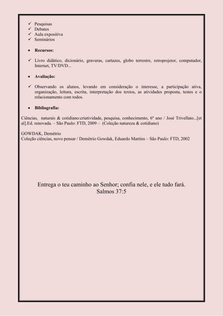    Pesquisas
      Debates
      Aula expositiva
      Seminários

       Recursos:

    Livro didático, dicionário, gravuras, cartazes, globo terrestre, retroprojetor, computador,
     Internet, TV/DVD...

       Avaliação:

    Observando os alunos, levando em consideração o interesse, a participação ativa,
     organização, leitura, escrita, interpretação dos textos, as atividades proposta, testes e o
     relacionamento com todos.

       Bibliografia:

Ciências, naturais & cotidiano:criatividade, pesquisa, conhecimento, 6º ano / José Trivellato...[et
al].Ed. renovada. – São Paulo: FTD, 2009 – (Coleção natureza & cotidiano)

GOWDAK, Demétrio
Coleção ciências, novo pensar / Demétrio Gowdak, Eduardo Martins – São Paulo: FTD, 2002




        Entrega o teu caminho ao Senhor; confia nele, e ele tudo fará.
                               Salmos 37:5
 