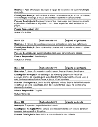 Descrição: ​Após a finalização do projeto a equipe de criação não irá fazer manutenção
do projeto.
Estratégia de Redução: ​Utilização de artefatos para documentação, adotar padrões de
documentação do código, e utilizar ferramentas de controle de versionamento.
Plano de Contingência: ​Fornecer treinamento a nova equipe que irá assumir o projeto
explicando conhecimentos adquiridos com o cliente e questões técnicas adotadas no
projeto.
Pessoa Responsável: ​Vitor
Status: ​Em análise
 Risco: 007 Probabilidade 10% Impacto Insignificante
Descrição: ​O número de usuários acessando a aplicação ser maior que o planejado.
Estratégia de Redução: ​fazer uma análise para ver se é possível o aumento no número
de servidores.
Plano de Contingência: ​Buscar soluções distribuídas para melhorar o acesso.
Pessoa Responsável: ​Kaio Henrique
Status: ​Em análise
 Risco: 008 Probabilidade 10% Impacto Insignificante
Descrição: ​O cliente não entende como funciona o desenvolvimento de software
Estratégia de Redução: ​Criar estratégias de marketing que possam educar os
possíveis clientes da empresa, para que estes já tenham algum conhecimento sobre a
área de desenvolvimento de software antes do primeiro contato.
Plano de Contingência: ​Explicar durante a primeira reunião o que é o desenvolvimento
de software tal como suas etapas, além de documentar tais etapas no contrato e/ou
documento de visão.
Pessoa Responsável: ​Douglas
Status: ​Concluído
 Risco: 009 Probabilidade 50% Impacto Moderado
Descrição: ​É o primeiro projeto feito com o cliente.
Estratégia de Redução: ​Manter sempre o contato com cliente com o intuito de ter um
noção de sua perspectiva do projeto.
Plano de Contingência: ​fazer visitas e videoconferência com o cliente.
 