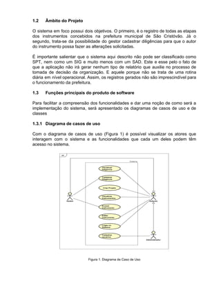 1.2 Âmbito do Projeto
O sistema em foco possui dois objetivos. O primeiro, é o registro de todas as etapas
dos instrumentos concebidos na prefeitura municipal de São Cristóvão. Já o
segundo, trata-se da possibilidade do gestor cadastrar diligências para que o autor
do instrumento possa fazer as alterações solicitadas.
É importante salientar que o sistema aqui descrito não pode ser classificado como
SPT, nem como um SIG e muito menos com um SAD. Este e esse pelo o fato de
que a aplicação não irá gerar nenhum tipo de relatório que auxilie no processo de
tomada de decisão da organização. E aquele porque não se trata de uma rotina
diária em nível operacional. Assim, os registros gerados não são imprescindível para
o funcionamento da prefeitura.
1.3 Funções principais do produto de software
Para facilitar a compreensão dos funcionalidades e dar uma noção de como será a
implementação do sistema, será apresentado os diagramas de casos de uso e de
classes
1.3.1 Diagrama de casos de uso
Com o diagrama de casos de uso (Figura 1) é possível visualizar os atores que
interagem com o sistema e as funcionalidades que cada um deles podem têm
acesso no sistema.
Figura 1. Diagrama de Caso de Uso
 