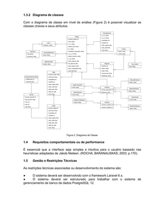 1.3.2 Diagrama de classes
Com o diagrama de classe em nível de análise (Figura 2) é possível visualizar as
classes chaves e seus atributos.
Figura 2. Diagrama de Classe
1.4 Requisitos comportamentais ou de performance
É essencial que a interface seja simples e intuitiva para o usuário baseado nas
heurísticas adaptadas de Jakob Nielsen. (ROCHA, BARANAUSKAS; 2003; p.170).
1.5 Gestão e Restrições Técnicas
As restrições técnicas associadas ou desenvolvimento do sistema são:
● O sistema deverá ser desenvolvido com o framework Laravel 6.x;
● O sistema deverá ser estruturado para trabalhar com o sistema de
gerenciamento de banco de dados PostgreSQL 12.
 