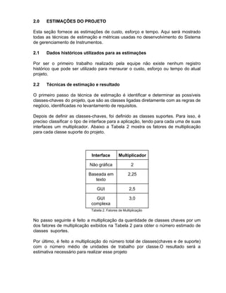 2.0 ESTIMAÇÕES DO PROJETO
Esta seção fornece as estimações de custo, esforço e tempo. Aqui será mostrado
todas as técnicas de estimação e métricas usadas no desenvolvimento do Sistema
de gerenciamento de Instrumentos.
2.1 Dados históricos utilizados para as estimações
Por ser o primeiro trabalho realizado pela equipe não existe nenhum registro
histórico que pode ser utilizado para mensurar o custo, esforço ou tempo do atual
projeto.
2.2 Técnicas de estimação e resultado
O primeiro passo da técnica de estimação é identificar e determinar as possíveis
classes-chaves do projeto, que são as classes ligadas diretamente com as regras de
negócio, identificadas no levantamento de requisitos.
Depois de definir as classes-chaves, foi definido as classes suportes. Para isso, é
preciso classificar o tipo de interface para a aplicação, tendo para cada uma de suas
interfaces um multiplicador. Abaixo a Tabela 2 mostra os fatores de multiplicação
para cada classe suporte do projeto.
Interface Multiplicador
Não gráfica 2
Baseada em
texto
2,25
GUI 2,5
GUI
complexa
3,0
Tabela 2. Fatores de Multiplicação
No passo seguinte é feito a multiplicação da quantidade de classes chaves por um
dos fatores de multiplicação exibidos na Tabela 2 para obter o número estimado de
classes suportes.
Por último, é feito a multiplicação do número total de classes(chaves e de suporte)
com o número médio de unidades de trabalho por classe.O resultado será a
estimativa necessário para realizar esse projeto
 