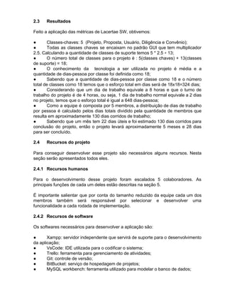 2.3 Resultados
Feito a aplicação das métricas de Lacertae SW, obtivemos:
● Classes-chaves: 5 (Projeto, Proposta, Usuário, Diligência e Convênio);
● Todas as classes chaves se encaixam no padrão GUI que tem multiplicador
2.5. Calculando a quantidade de classes de suporte temos 5 * 2.5 ​≅​ 13;
● O número total de classes para o projeto é : 5(classes chaves) + 13(classes
de suporte) = 18;
● O conhecimento da tecnologia a ser utilizada no projeto é média e a
quantidade de dias-pessoa por classe foi definida como 18;
● Sabendo que a quantidade de dias-pessoa por classe como 18 e o número
total de classes como 18 temos que o esforço total em dias será de 18x18=324 dias;
● Considerando que um dia de trabalho equivale a 8 horas e que o turno de
trabalho do projeto é de 4 horas, ou seja, 1 dia de trabalho normal equivale a 2 dias
no projeto, temos que o esforço total é igual a 648 dias-pessoa;
● Como a equipe é composta por 5 membros, a distribuição de dias de trabalho
por pessoa é calculado pelos dias totais dividido pela quantidade de membros que
resulta em aproximadamente 130 dias corridos de trabalho;
● Sabendo que um mês tem 22 dias úteis e foi estimado 130 dias corridos para
conclusão do projeto, então o projeto levará aproximadamente 5 meses e 28 dias
para ser concluído.
2.4 Recursos do projeto
Para conseguir desenvolver esse projeto são necessários alguns recursos. Nesta
seção serão apresentados todos eles.
2.4.1 Recursos humanos
Para o desenvolvimento desse projeto foram escalados 5 colaboradores. As
principais funções de cada um deles estão descritas na seção 5.
É importante salientar que por conta do tamanho reduzido da equipe cada um dos
membros também será responsável por selecionar e desenvolver uma
funcionalidade a cada rodada de implementação.
2.4.2 Recursos de software
Os softwares necessários para desenvolver a aplicação são:
● Xampp: servidor independente que servirá de suporte para o desenvolvimento
da aplicação;
● VsCode: IDE utilizada para o codificar o sistema;
● Trello: ferramenta para gerenciamento de atividades;
● Git: controle de versão;
● BitBucket: serviço de hospedagem de projetos;
● MySQL workbench: ferramenta utilizado para modelar o banco de dados;
 