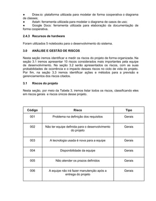 ● Draw.io: plataforma utilizada para modelar de forma cooperativa o diagrama
de classes;
● Astah: ferramenta utilizada para modelar o diagrama de casos de uso;
● Google Docs: ferramenta utilizada para elaboração da documentação de
forma cooperativa.
2.4.3 Recursos de hardware
Foram utilizados 5 notebooks para o desenvolvimento do sistema.
3.0 ANÁLISE E GESTÃO DE RISCOS
Nesta seção iremos identificar e medir os riscos do projeto de forma organizada. Na
seção 3.1 iremos apresentar 10 riscos considerados mais importantes pela equipe
de desenvolvimento. Na seção 3.2 serão apresentados os riscos, com as suas
probabilidades de ocorrência e o impacto desses riscos no ciclo de vida do projeto.
Por fim, na seção 3.3 iremos identificar ações e métodos para a previsão e
gerenciamentos dos riscos citados.
3.1 Riscos do projeto
Nesta seção, por meio da Tabela 3, iremos listar todos os riscos, classificando eles
em riscos gerais e riscos únicos desse projeto.
Código Risco Tipo
001 Problema na definição dos requisitos Gerais
002 Não ter equipe definida para o desenvolvimento
do projeto
Gerais
003 A tecnologia usada é nova para a equipe Gerais
004 Disponibilidade da equipe Gerais
005 Não atender os prazos definidos Gerais
006 A equipe não irá fazer manutenção após a
entrega do projeto
Gerais
 