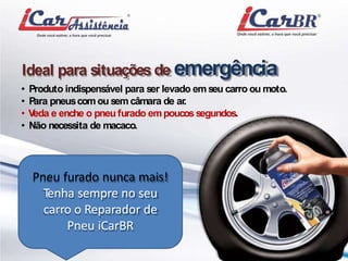 Ideal para situações de emergência 
• Produto indispensável para ser levado emseu carro oumoto. 
• Para pneuscomou semcâmara de ar. 
• Veda e enche o pneu furado empoucos segundos. 
• Não necessita demacaco. 
Pneu furado nunca mais! 
Tenha sempre no seu 
carro o Reparador de 
Pneu iCarBR 
 