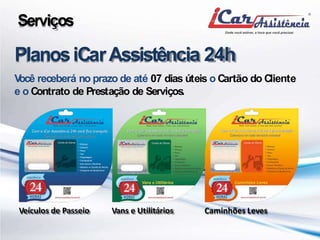 Serviços 
PlanosiCar Assistência 24h 
Você receberá no prazo de até 07 dias úteis oCartão doCliente 
e oContrato de Prestação de Serviços. 
Veículos de Passeio Vans e Utilitários Caminhões Leves 
 