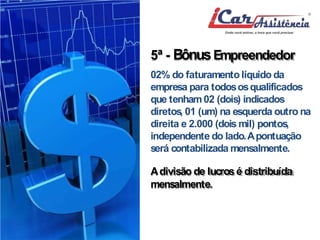 5ª - BônusEmpreendedor 
02% do faturamento líquido da 
empresa para todososqualificados 
que tenham02 (dois) indicados 
diretos, 01 (um) na esquerda outro na 
direita e 2.000 (doismil) pontos, 
independente do lado.Apontuação 
será contabilizadamensalmente. 
Adivisão de lucros é distribuída 
mensalmente. 
 