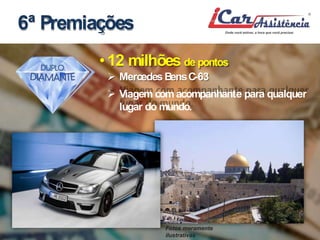 6ª Premiações 
• 12 milhões de pontos 
 MercedesBensC-63 
 Viagem comacompanhante para qualquer 
lugar domundo. 
Fotos meramente 
ilustrativas 
 