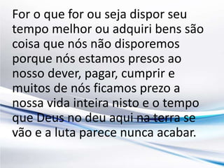 For o que for ou seja dispor seu 
tempo melhor ou adquiri bens são 
coisa que nós não disporemos 
porque nós estamos presos ao 
nosso dever, pagar, cumprir e 
muitos de nós ficamos prezo a 
nossa vida inteira nisto e o tempo 
que Deus no deu aqui na terra se 
vão e a luta parece nunca acabar. 
 