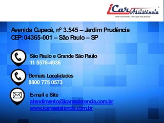 Onde estamos 
Avenida Cupecê, nº 3.545 – JardimPrudência 
CEP:04365-001 – SãoPaulo – SP 
SãoPaulo e Grande SãoPaulo 
11 5576-4936 
Demais Localidades 
0800 775 0573 
E-mail e Site 
atendimento@icarassistencia.com.br 
www.icarassistencia.com.br 
 