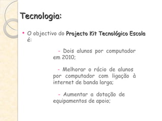 Tecnologia: O objectivo do  Projecto Kit Tecnológico Escola  é: -  Dois alunos por computador  em 2010; -  Melhorar o rácio de alunos  por computador com ligação à  internet de banda larga; -  Aumentar a dotação de  equipamentos de apoio; 