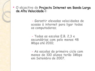 O objectivo do  Projecto Internet em Banda Larga de Alta Velocidade  é: -  Garantir elevadas velocidades de  acesso à internet para ligar todos  os computadores; -  Todas as escolas E.B. 2,3 e  secundárias com pelo menos 48  Mbps até 2010;   -  As escolas do primeiro ciclo com  menos de 100 alunos terão 1Mbps  em Setembro de 2007. 
