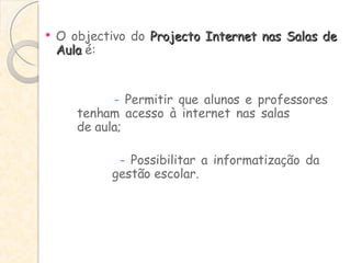 O objectivo do  Projecto Internet nas Salas de Aula  é: -  Permitir que alunos e professores  tenham acesso à internet nas salas  de aula;   -  Possibilitar a informatização da  gestão escolar. 