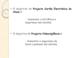 O objectivo do  Projecto Cartão Electrónico do Aluno  é:   -  Aumentar a eficiência e  segurança nas escolas. O objectivo do  Projecto Videovigilância  é: -  Aumentar a segurança de  bens e pessoas nas escolas.  